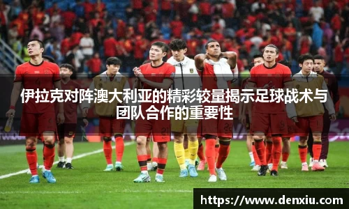 伊拉克对阵澳大利亚的精彩较量揭示足球战术与团队合作的重要性